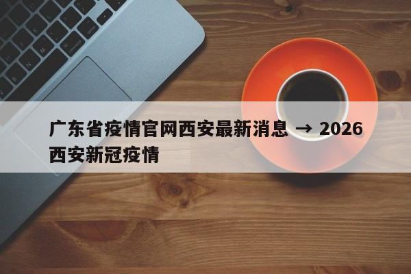广东省疫情官网西安最新消息 → 2026西安新冠疫情