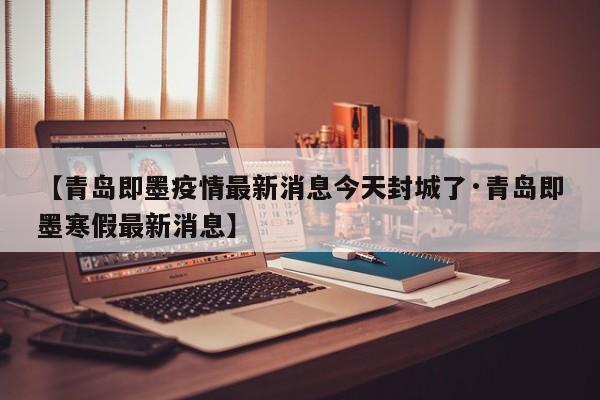 【青岛即墨疫情最新消息今天封城了·青岛即墨寒假最新消息】