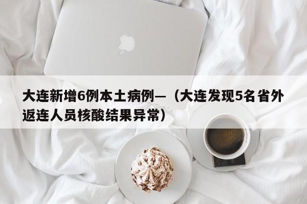 大连新增6例本土病例—（大连发现5名省外返连人员核酸结果异常）