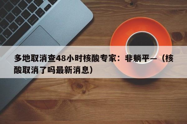 多地取消查48小时核酸专家：非躺平—（核酸取消了吗最新消息）