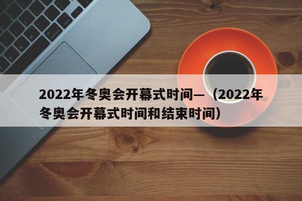 2022年冬奥会开幕式时间—（2022年冬奥会开幕式时间和结束时间）