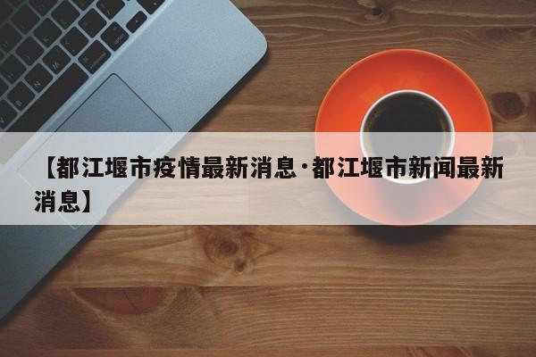 【都江堰市疫情最新消息·都江堰市新闻最新消息】