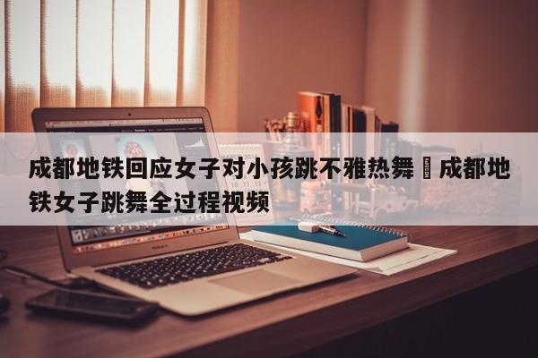 成都地铁回应女子对小孩跳不雅热舞›成都地铁女子跳舞全过程视频
