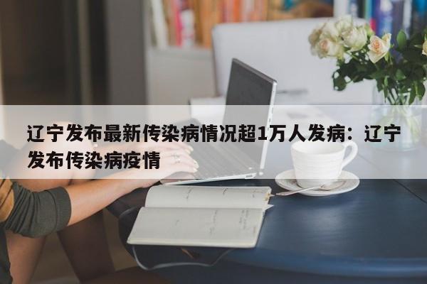 辽宁发布最新传染病情况超1万人发病:辽宁发布传染病疫情