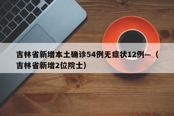 吉林省新增本土确诊54例无症状12例—（吉林省新增2位院士）