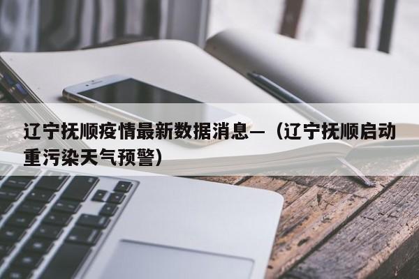 辽宁抚顺疫情最新数据消息—（辽宁抚顺启动重污染天气预警）