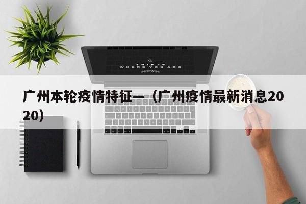 广州本轮疫情特征—（广州疫情最新消息2020）