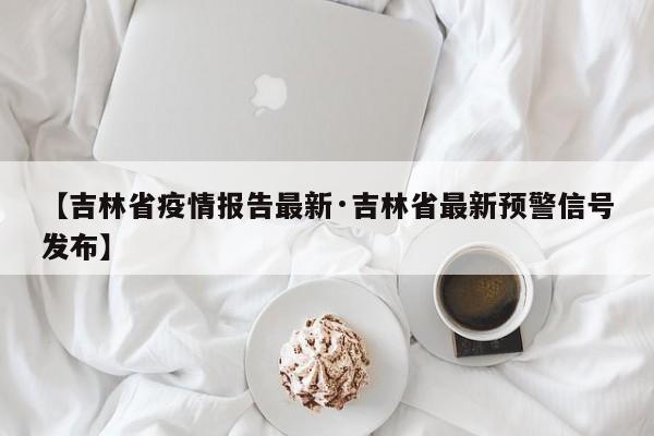 【吉林省疫情报告最新·吉林省最新预警信号发布】
