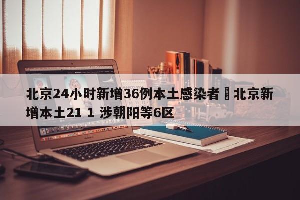 北京24小时新增36例本土感染者›北京新增本土21 1 涉朝阳等6区