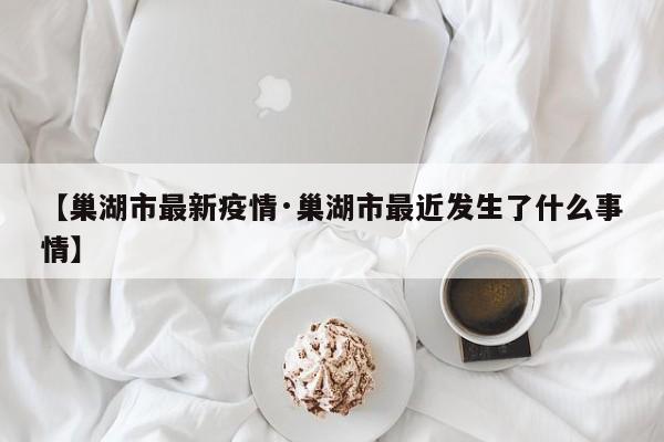 【巢湖市最新疫情·巢湖市最近发生了什么事情】