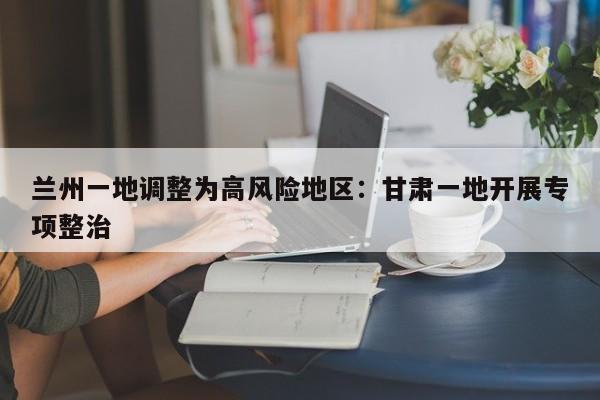 兰州一地调整为高风险地区：甘肃一地开展专项整治