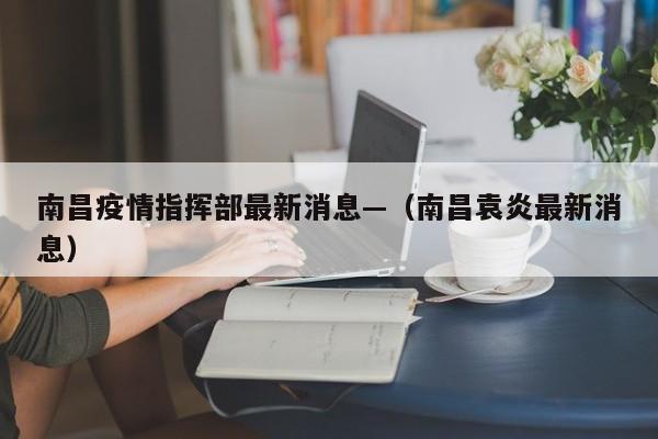 南昌疫情指挥部最新消息—（南昌袁炎最新消息）
