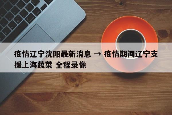 疫情辽宁沈阳最新消息 → 疫情期间辽宁支援上海蔬菜 全程录像
