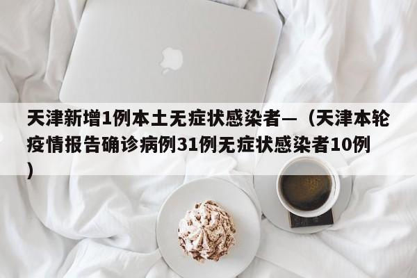 天津新增1例本土无症状感染者—（天津本轮疫情报告确诊病例31例无症状感染者10例）